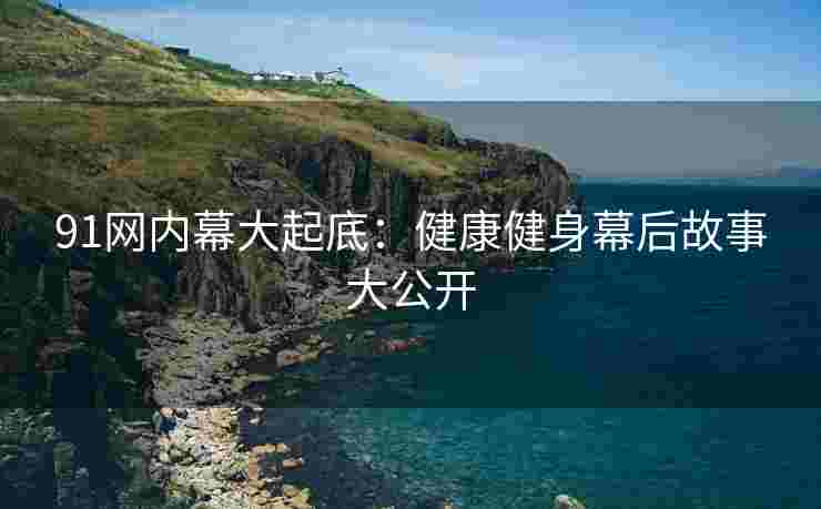91网内幕大起底：健康健身幕后故事大公开