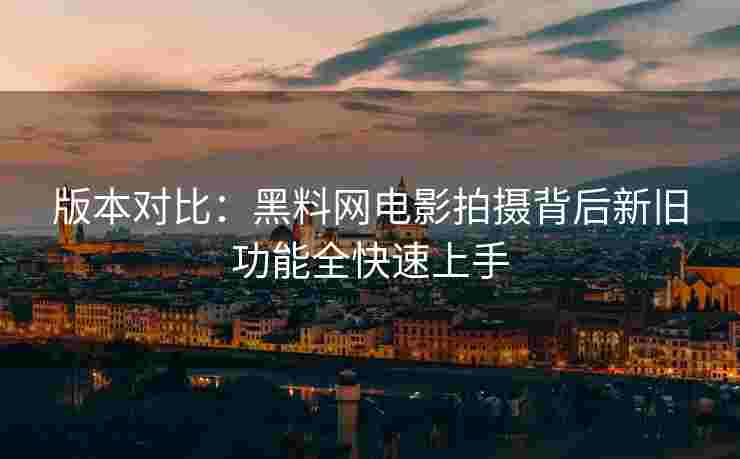 版本对比：黑料网电影拍摄背后新旧功能全快速上手