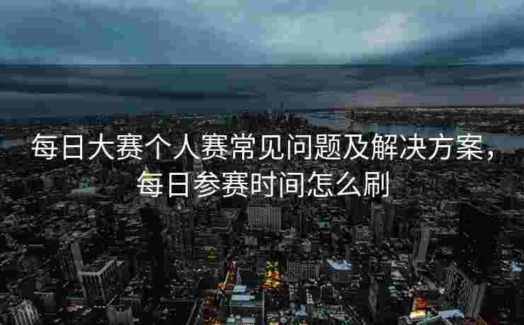 每日大赛个人赛常见问题及解决方案，每日参赛时间怎么刷